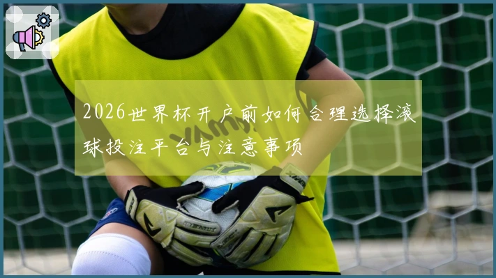 2026世界杯开户前如何合理选择滚球投注平台与注意事项
